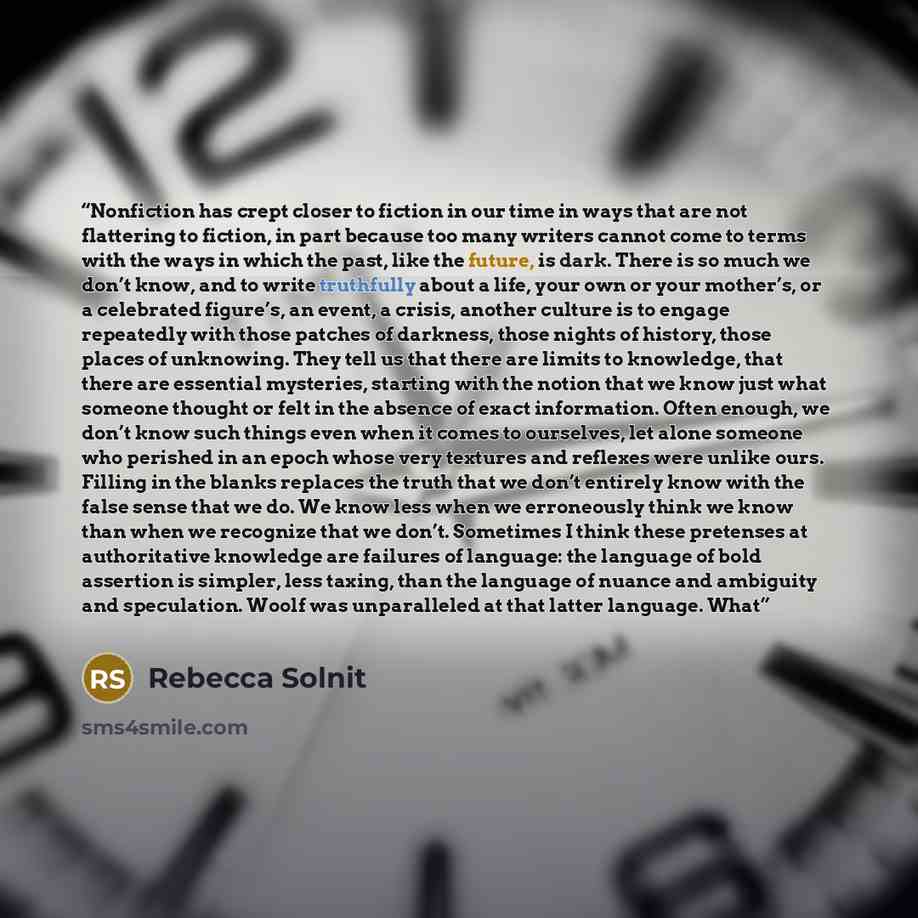 “Nonfiction has crept closer to fiction in our time in ways that are not flattering to fiction, in part because too many writers cannot come to terms with the ways in which the past, like the future, is dark. There is so much we don’t know, and to write truthfully about a life, your own or your…” quote by Rebecca Solnit