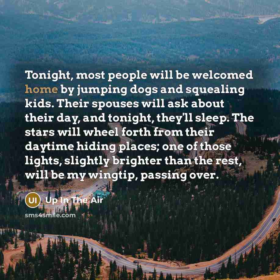 “Tonight, most people will be welcomed home by jumping dogs and squealing kids. Their spouses will ask about their day, and tonight, they'll sleep. The stars will wheel forth from their daytime hiding places; one of those lights, slightly brighter than the rest, will be my wingtip, passing over.” quote by Up In The Air