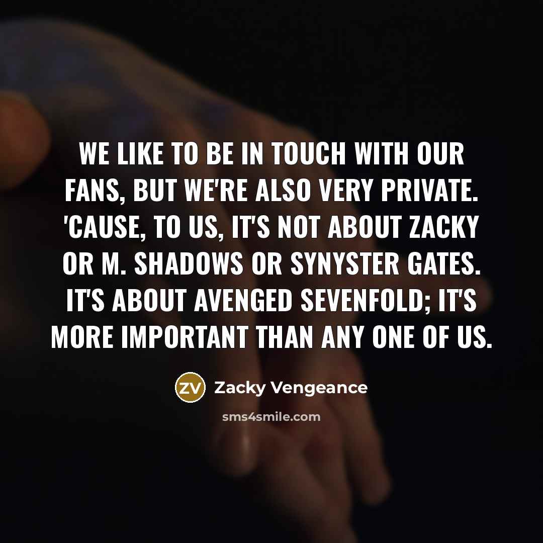 “We like to be in touch with our fans, but we're also very private. 'Cause, to us, it's not about Zacky or M. Shadows or Synyster Gates. It's about Avenged Sevenfold; it's more important than any one of us.” quote by Zacky Vengeance