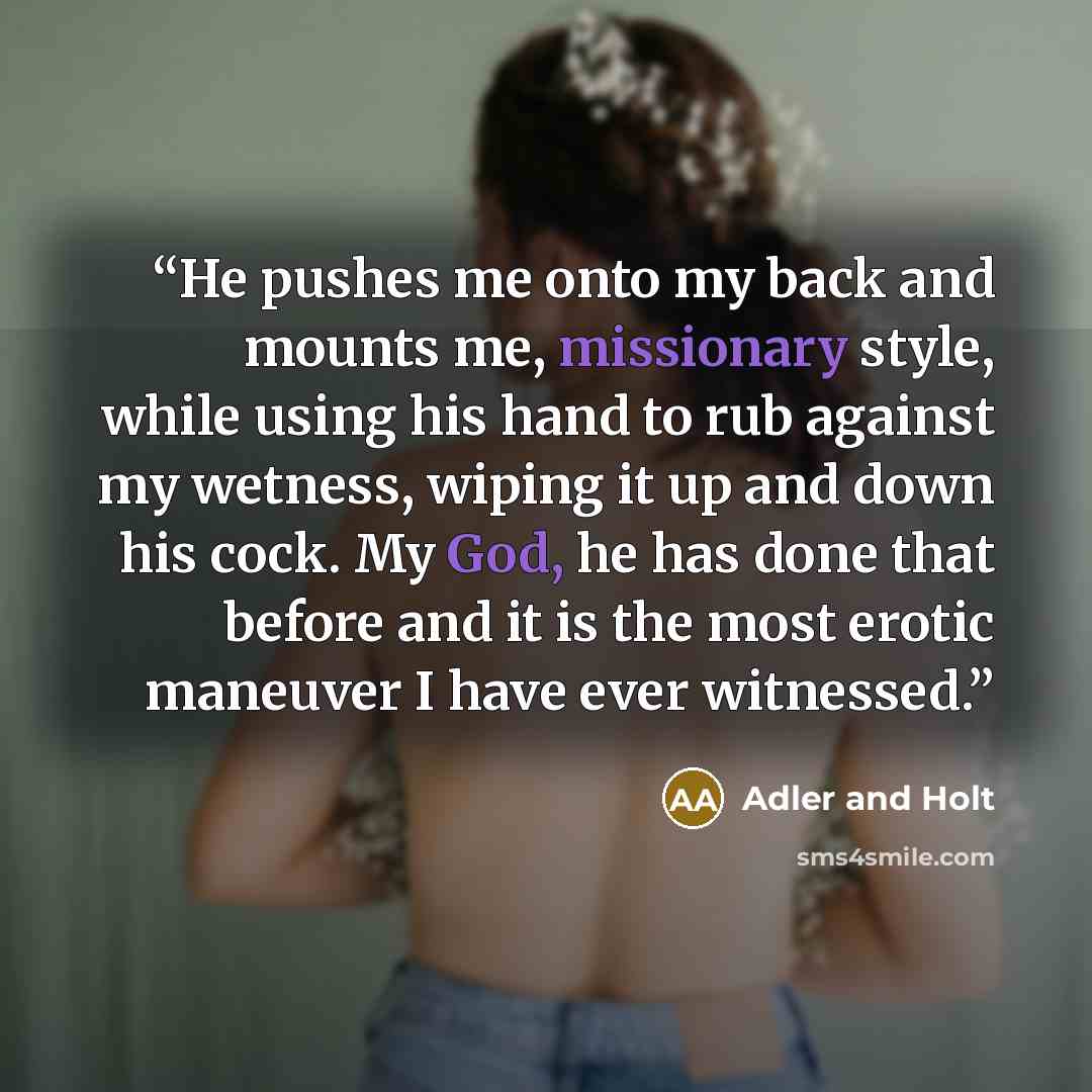 “He pushes me onto my back and mounts me, missionary style, while using his hand to rub against my wetness, wiping it up and down his cock. My God, he has done that before and it is the most erotic maneuver I have ever witnessed.” quote by Adler and Holt