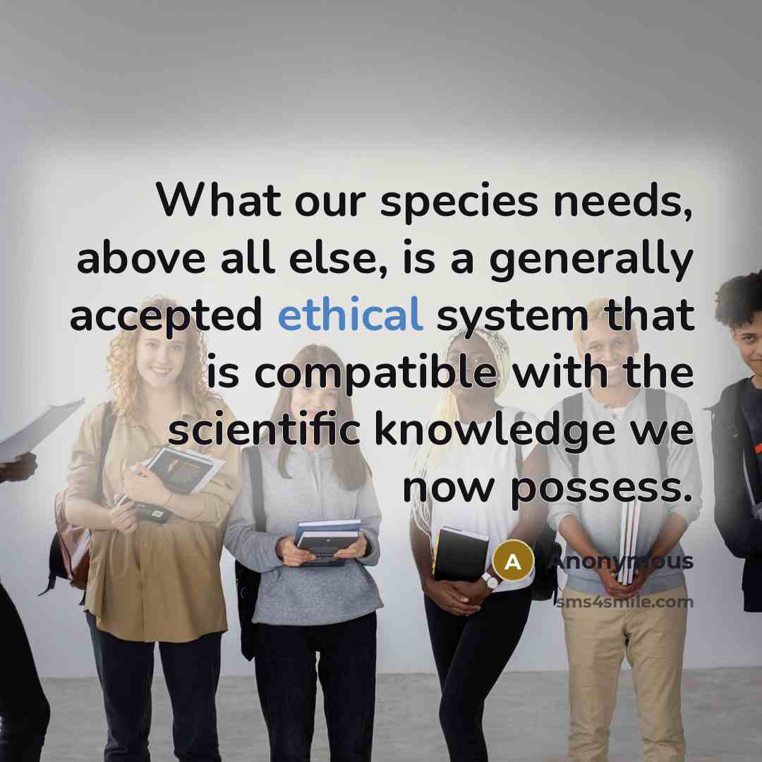 “What our species needs, above all else, is a generally accepted ethical system that is compatible with the scientific knowledge we now possess.” quote by Anonymous