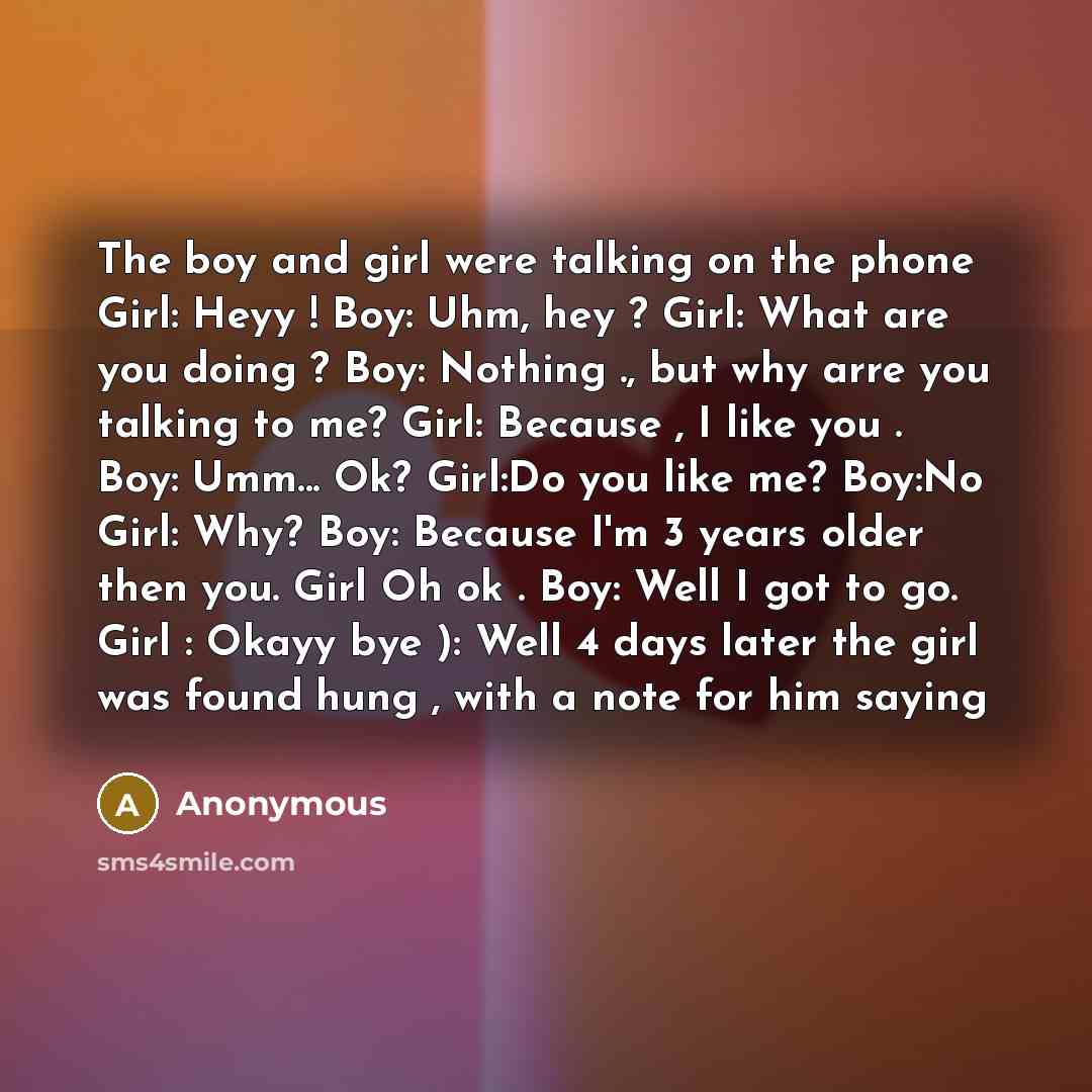 “The boy and girl were talking on the phone Girl: Heyy ! Boy: Uhm, hey ? Girl: What are you doing ? Boy: Nothing ., but why arre you talking to me? Girl: Because , I like you . Boy: Umm... Ok? Girl:Do you like me? Boy:No Girl: Why? Boy: Because I'm 3 years older then you. Girl Oh ok . Boy: Well I…” quote by Anonymous
