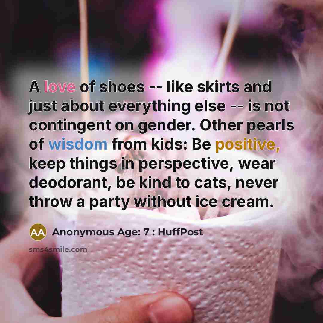 “A love of shoes -- like skirts and just about everything else -- is not contingent on gender. Other pearls of wisdom from kids: Be positive, keep things in perspective, wear deodorant, be kind to cats, never throw a party without ice cream.” quote by Anonymous Age: 7 : HuffPost