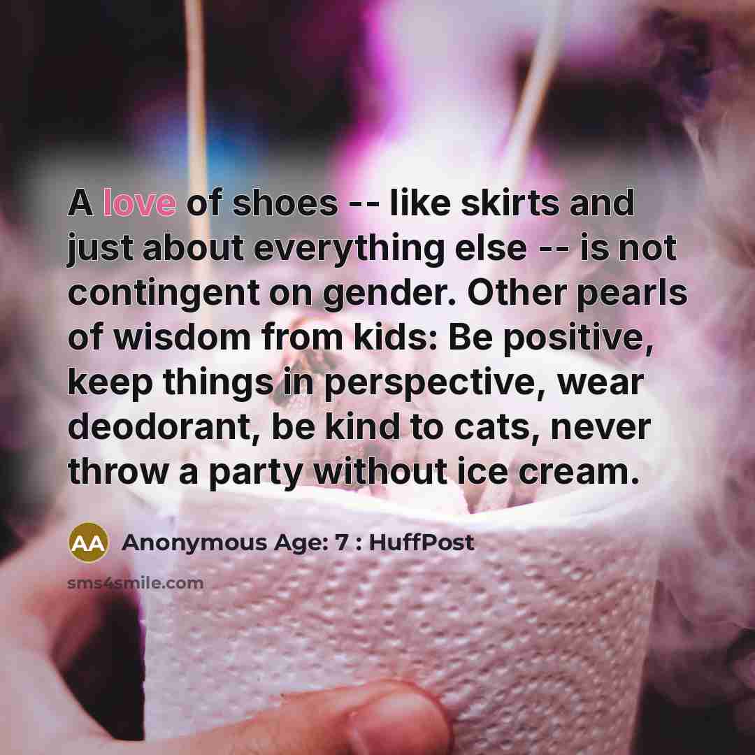 “A love of shoes -- like skirts and just about everything else -- is not contingent on gender. Other pearls of wisdom from kids: Be positive, keep things in perspective, wear deodorant, be kind to cats, never throw a party without ice cream.” quote by Anonymous Age: 7 : HuffPost