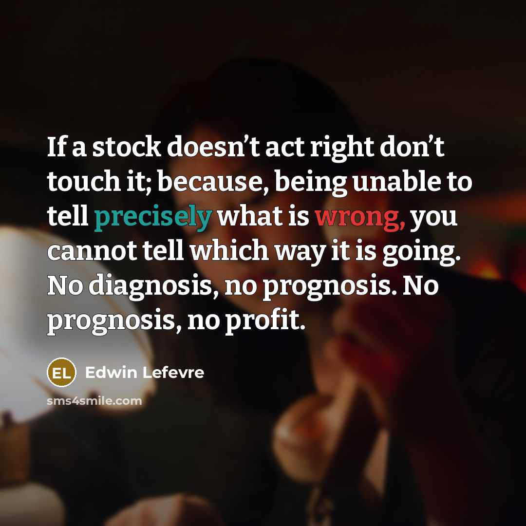 “If a stock doesn’t act right don’t touch it; because, being unable to tell precisely what is wrong, you cannot tell which way it is going. No diagnosis, no prognosis. No prognosis, no profit.” quote by Edwin Lefevre