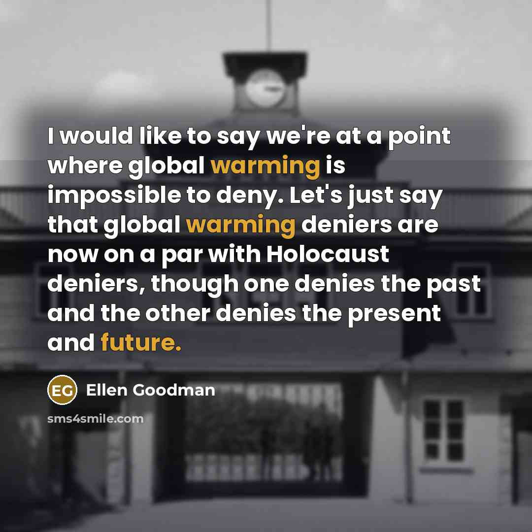 “I would like to say we're at a point where global warming is impossible to deny. Let's just say that global warming deniers are now on a par with Holocaust deniers, though one denies the past and the other denies the present and future.” quote by Ellen Goodman