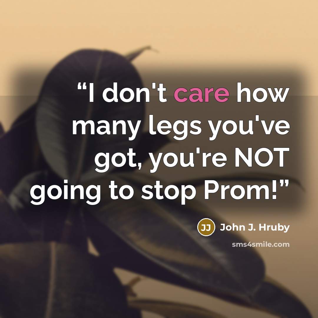 “I don't care how many legs you've got, you're NOT going to stop Prom!” quote by John J. Hruby