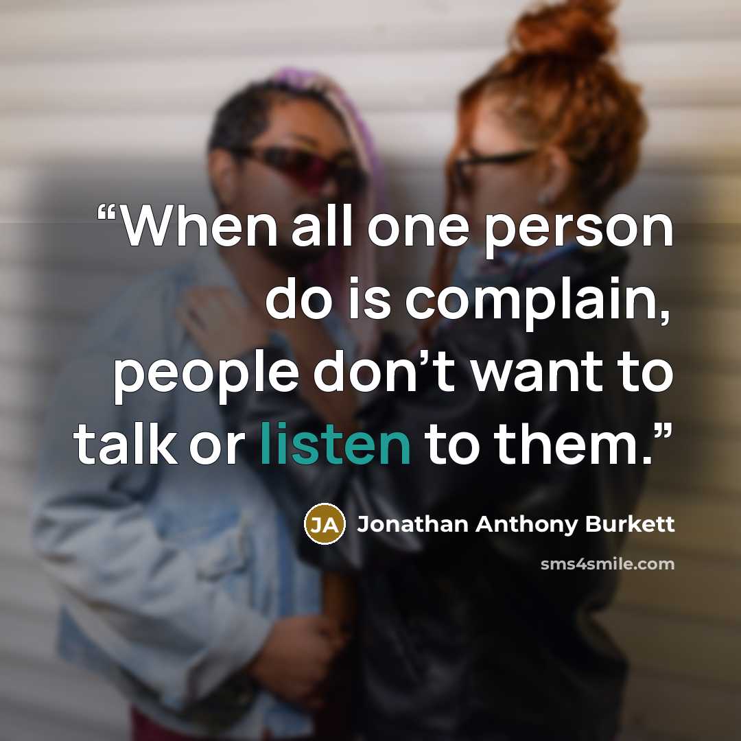 “When all one person do is complain, people don't want to talk or listen to them.” quote by Jonathan Anthony Burkett
