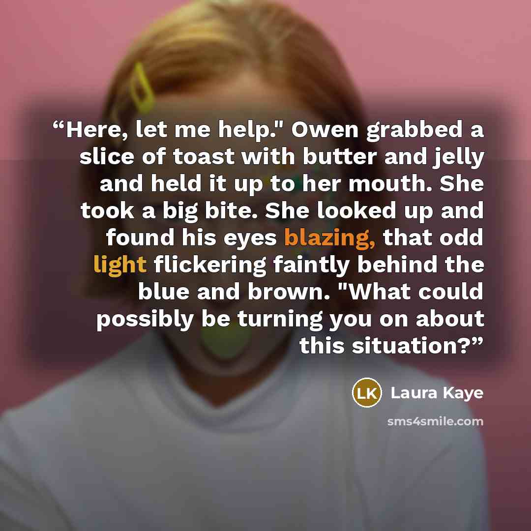 “Here, let me help." Owen grabbed a slice of toast with butter and jelly and held it up to her mouth. She took a big bite. She looked up and found his eyes blazing, that odd light flickering faintly behind the blue and brown. "What could possibly be turning you on about this situation?” quote by Laura Kaye