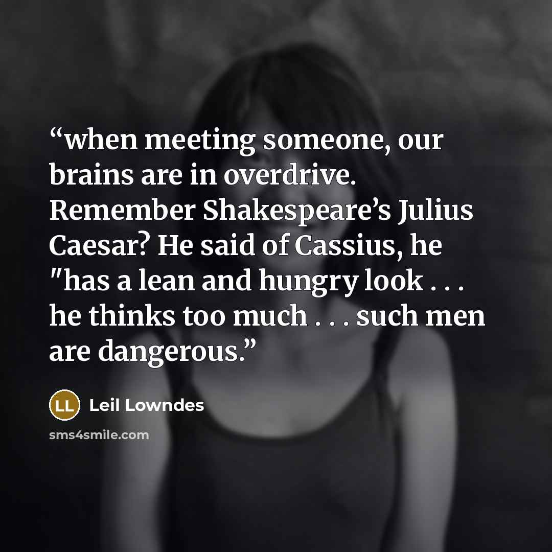 “when meeting someone, our brains are in overdrive. Remember Shakespeare’s Julius Caesar? He said of Cassius, he "has a lean and hungry look . . . he thinks too much . . . such men are dangerous.” quote by Leil Lowndes