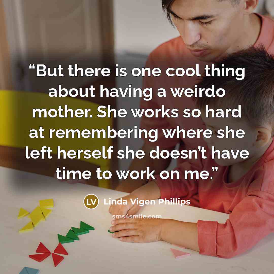 “But there is one cool thing about having a weirdo mother. She works so hard at remembering where she left herself she doesn’t have time to work on me.” quote by Linda Vigen Phillips