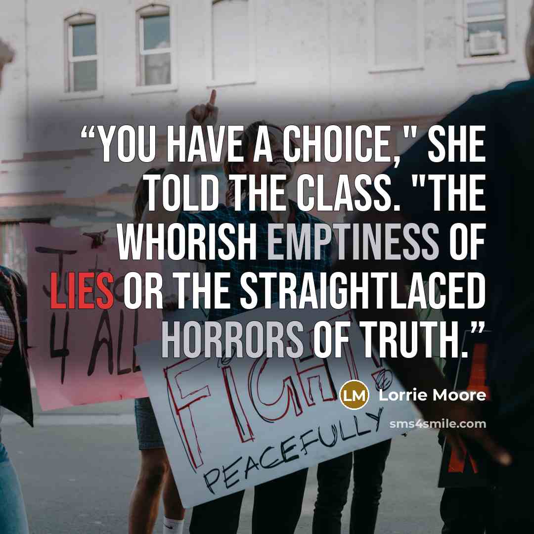 “You have a choice," she told the class. "The whorish emptiness of lies or the straightlaced horrors of truth.” quote by Lorrie Moore