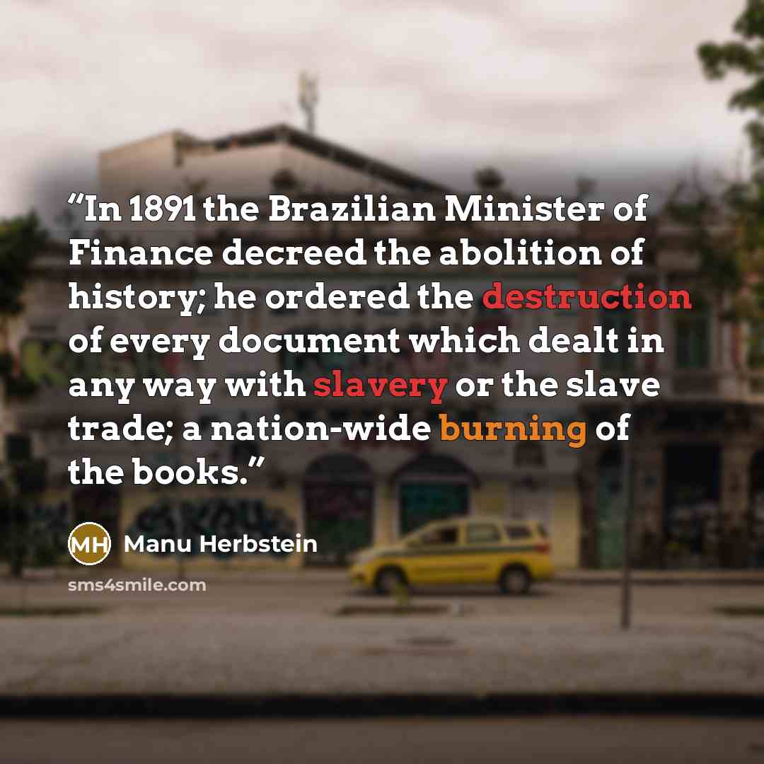 “In 1891 the Brazilian Minister of Finance decreed the abolition of history; he ordered the destruction of every document which dealt in any way with slavery or the slave trade; a nation-wide burning of the books.” quote by Manu Herbstein