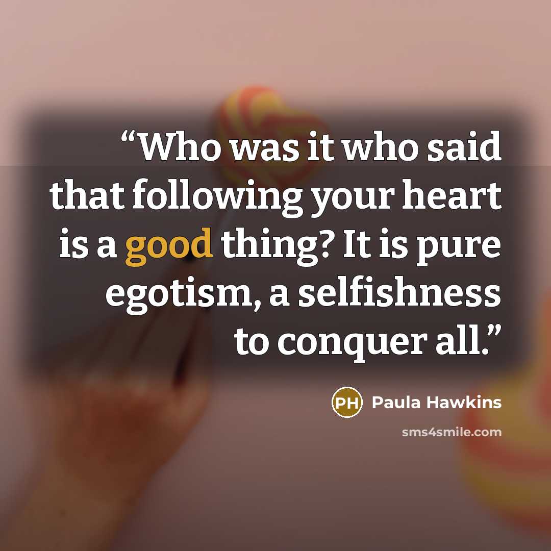 “Who was it who said that following your heart is a good thing? It is pure egotism, a selfishness to conquer all.” quote by Paula Hawkins