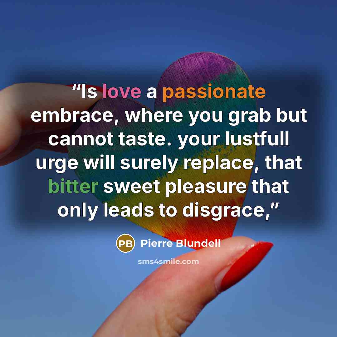 “Is love a passionate embrace, where you grab but cannot taste. your lustfull urge will surely replace, that bitter sweet pleasure that only leads to disgrace,” quote by Pierre Blundell