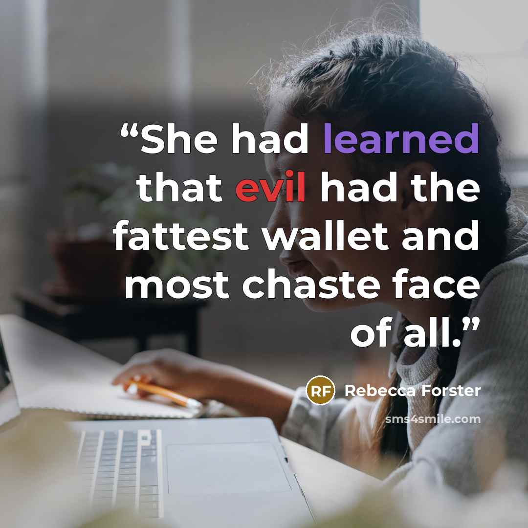 “She had learned that evil had the fattest wallet and most chaste face of all.” quote by Rebecca Forster