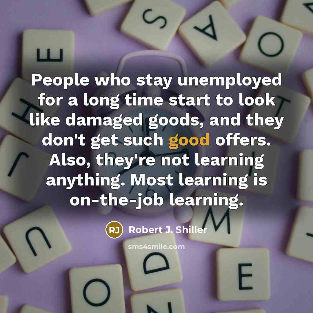 “People who stay unemployed for a long time start to look like damaged goods, and they don't get such good offers. Also, they're not learning anything. Most learning is on-the-job learning.” quote by Robert J. Shiller