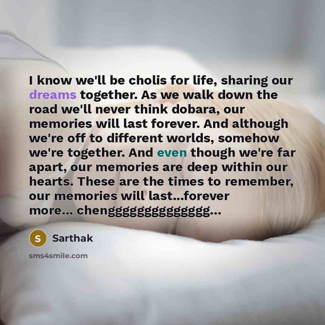 “I know we'll be cholis for life, sharing our dreams together. As we walk down the road we'll never think dobara, our memories will last forever. And although we're off to different worlds, somehow we're together. And even though we're far apart, our memories are deep within our hearts. These are…” quote by Sarthak