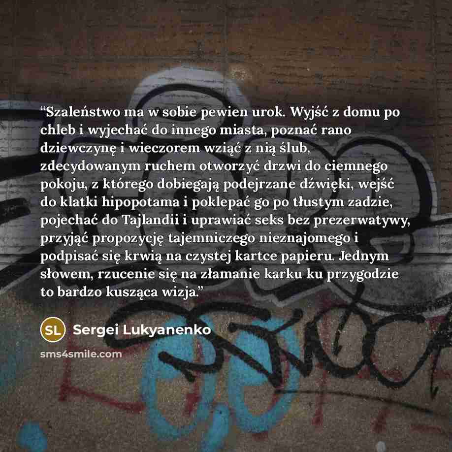 “Szaleństwo ma w sobie pewien urok. Wyjść z domu po chleb i wyjechać do innego miasta, poznać rano dziewczynę i wieczorem wziąć z nią ślub, zdecydowanym ruchem otworzyć drzwi do ciemnego pokoju, z którego dobiegają podejrzane dźwięki, wejść do klatki hipopotama i poklepać go po tłustym zadzie…” quote by Sergei Lukyanenko