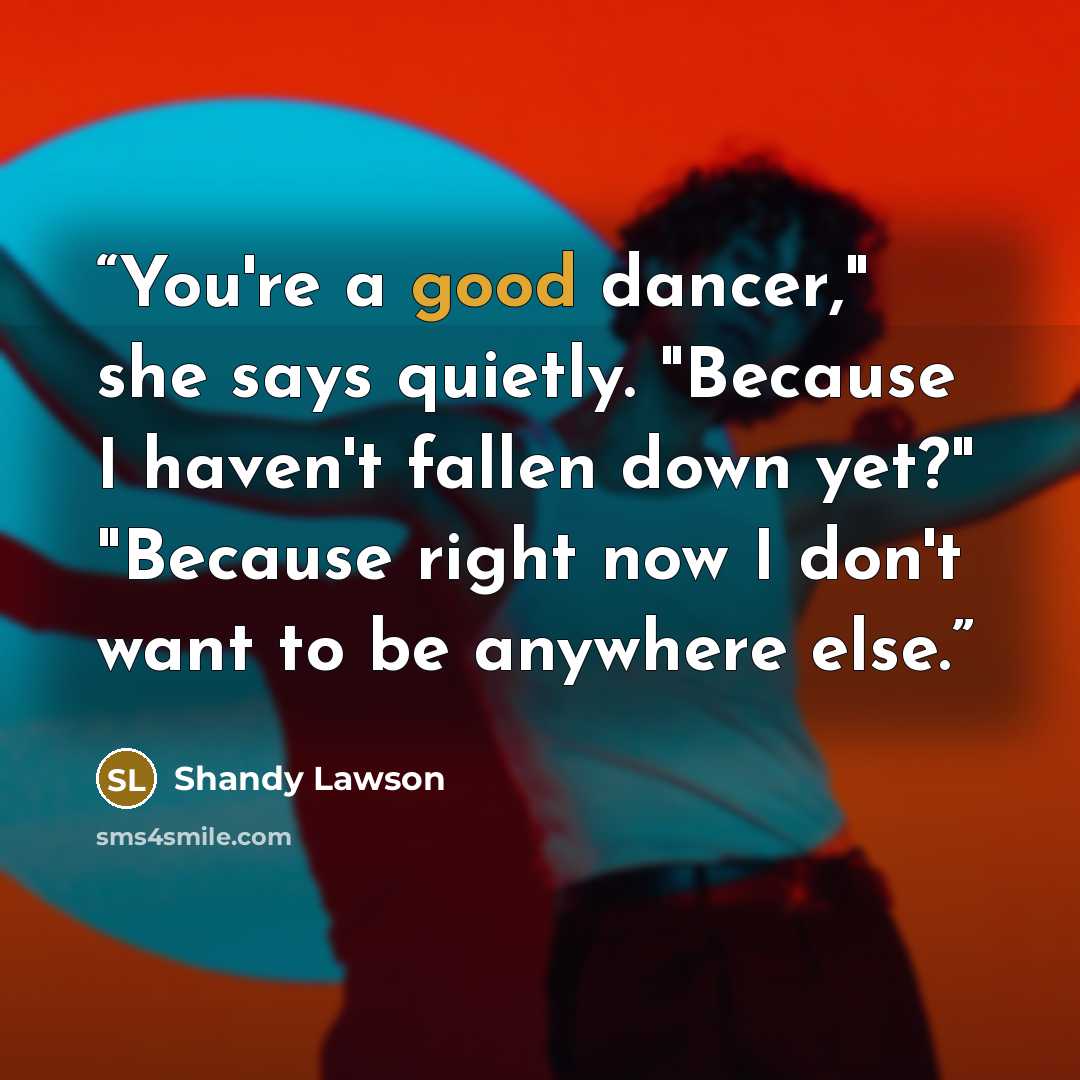 “You're a good dancer," she says quietly. "Because I haven't fallen down yet?" "Because right now I don't want to be anywhere else.” quote by Shandy Lawson
