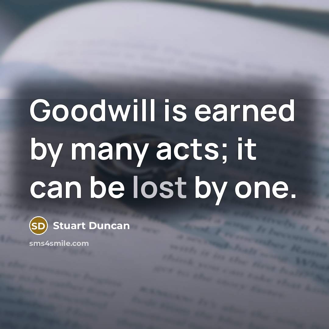“Goodwill is earned by many acts; it can be lost by one.” quote by Stuart Duncan