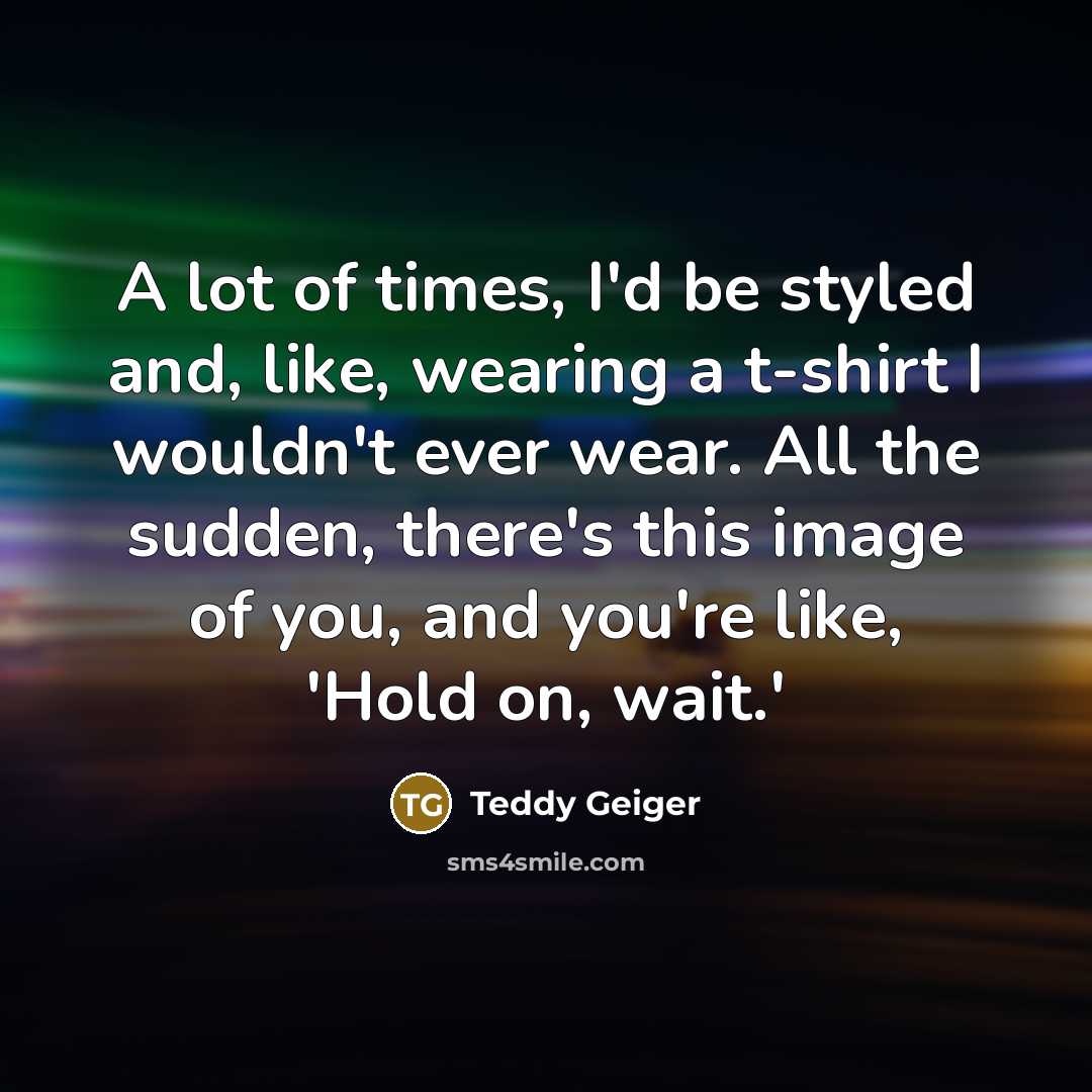 “A lot of times, I'd be styled and, like, wearing a t-shirt I wouldn't ever wear. All the sudden, there's this image of you, and you're like, 'Hold on, wait.'” quote by Teddy Geiger