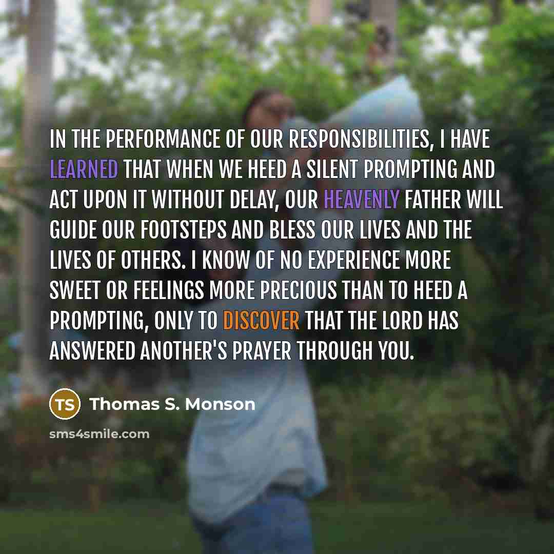 “In the performance of our responsibilities, I have learned that when we heed a silent prompting and act upon it without delay, our Heavenly Father will guide our footsteps and bless our lives and the lives of others. I know of no experience more sweet or feelings more precious than to heed a…” quote by Thomas S. Monson