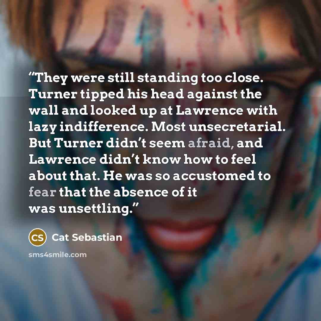 “They were still standing too close. Turner tipped his head against the wall and looked up at Lawrence with lazy indifference. Most unsecretarial. But Turner didn’t seem afraid, and Lawrence didn’t know how to feel about that. He was so accustomed to fear that the absence of it was unsettling.” quote by Cat Sebastian