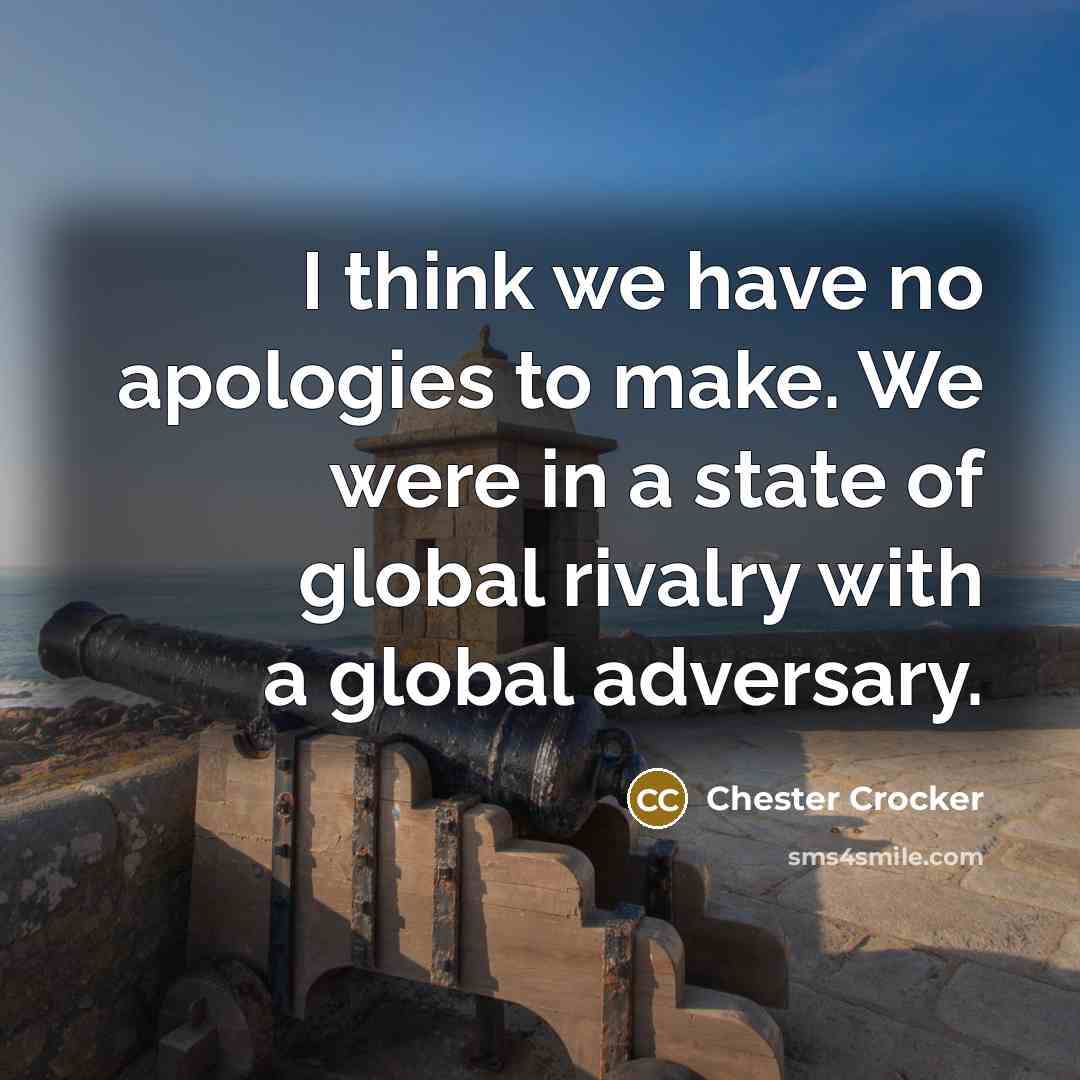“I think we have no apologies to make. We were in a state of global rivalry with a global adversary.” quote by Chester Crocker