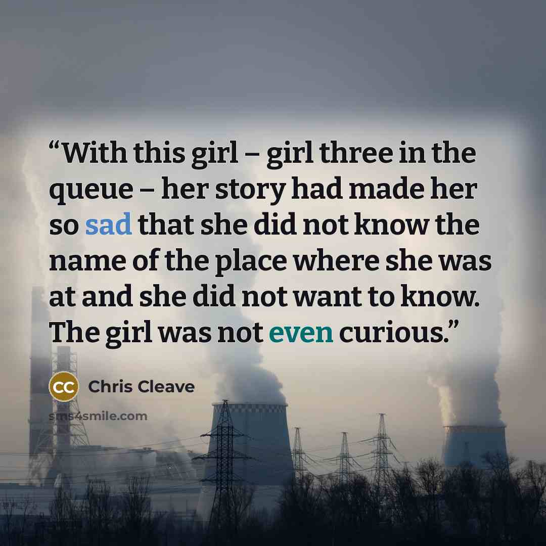 “With this girl – girl three in the queue – her story had made her so sad that she did not know the name of the place where she was at and she did not want to know. The girl was not even curious.” quote by Chris Cleave