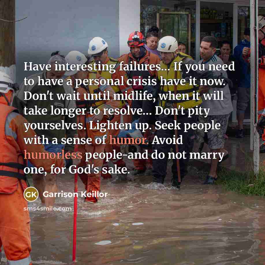 “Have interesting failures… If you need to have a personal crisis have it now. Don't wait until midlife, when it will take longer to resolve… Don't pity yourselves. Lighten up. Seek people with a sense of humor. Avoid humorless people-and do not marry one, for God's sake.” quote by Garrison Keillor