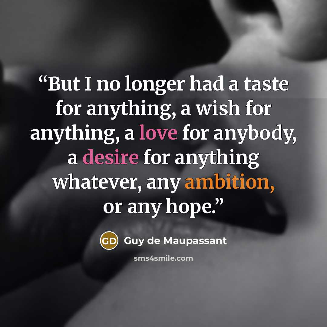 “But I no longer had a taste for anything, a wish for anything, a love for anybody, a desire for anything whatever, any ambition, or any hope.” quote by Guy de Maupassant