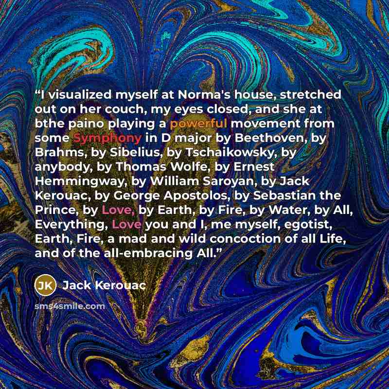 “I visualized myself at Norma's house, stretched out on her couch, my eyes closed, and she at bthe paino playing a powerful movement from some Symphony in D major by Beethoven, by Brahms, by Sibelius, by Tschaikowsky, by anybody, by Thomas Wolfe, by Ernest Hemmingway, by William Saroyan, by Jack…” quote by Jack Kerouac