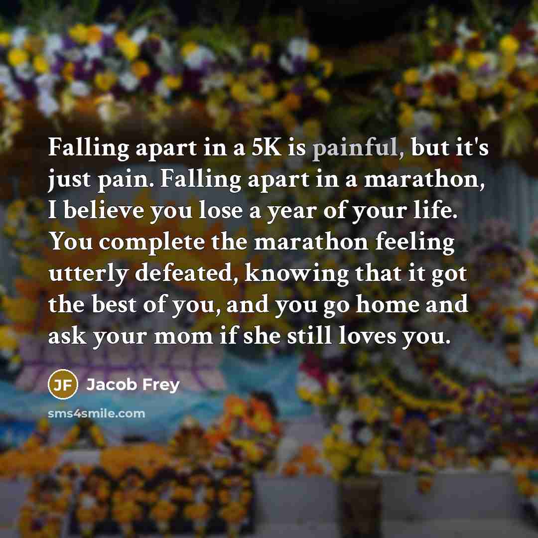“Falling apart in a 5K is painful, but it's just pain. Falling apart in a marathon, I believe you lose a year of your life. You complete the marathon feeling utterly defeated, knowing that it got the best of you, and you go home and ask your mom if she still loves you.” quote by Jacob Frey