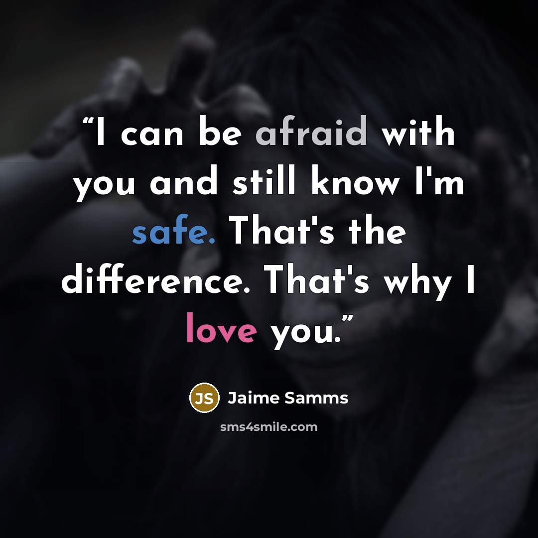 “I can be afraid with you and still know I'm safe. That's the difference. That's why I love you.” quote by Jaime Samms