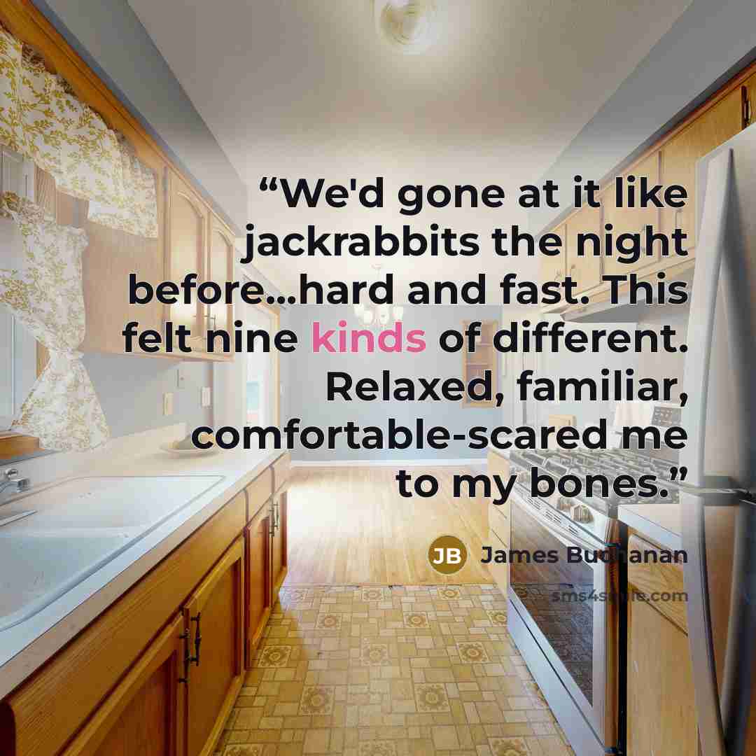 “We'd gone at it like jackrabbits the night before...hard and fast. This felt nine kinds of different. Relaxed, familiar, comfortable-scared me to my bones.” quote by James Buchanan