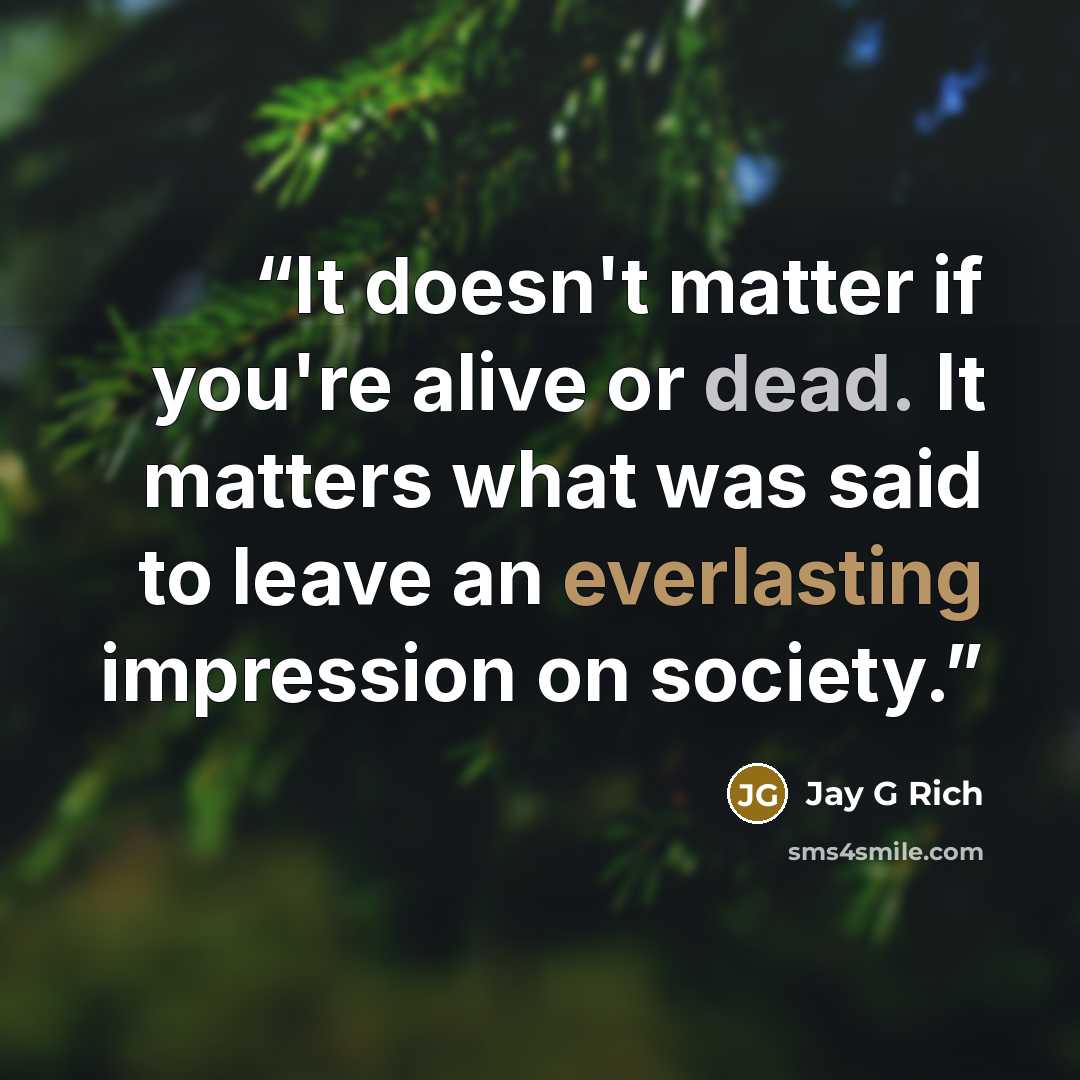 “It doesn't matter if you're alive or dead. It matters what was said to leave an everlasting impression on society.” quote by Jay G Rich
