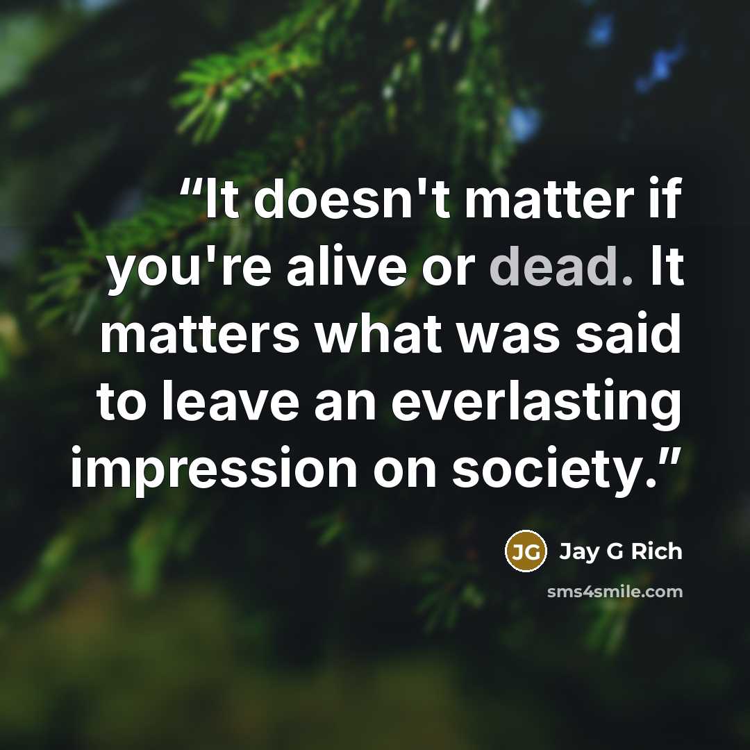 “It doesn't matter if you're alive or dead. It matters what was said to leave an everlasting impression on society.” quote by Jay G Rich