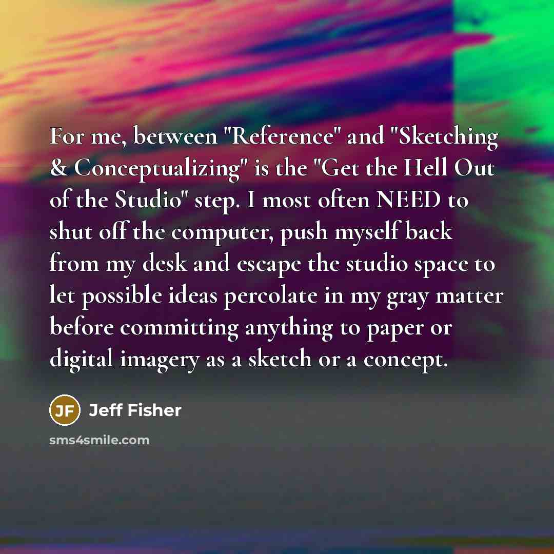 “For me, between "Reference" and "Sketching & Conceptualizing" is the "Get the Hell Out of the Studio" step. I most often NEED to shut off the computer, push myself back from my desk and escape the studio space to let possible ideas percolate in my gray matter before committing anything to paper or…” quote by Jeff Fisher