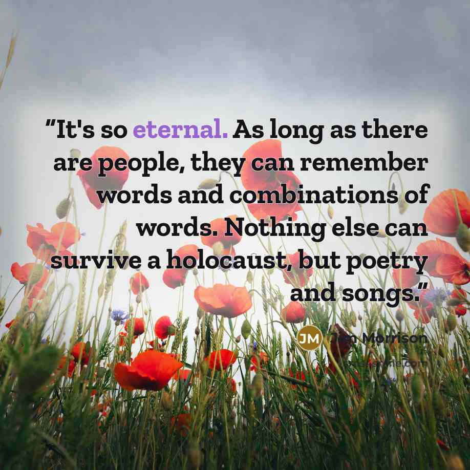 “It's so eternal. As long as there are people, they can remember words and combinations of words. Nothing else can survive a holocaust, but poetry and songs.” quote by Jim Morrison