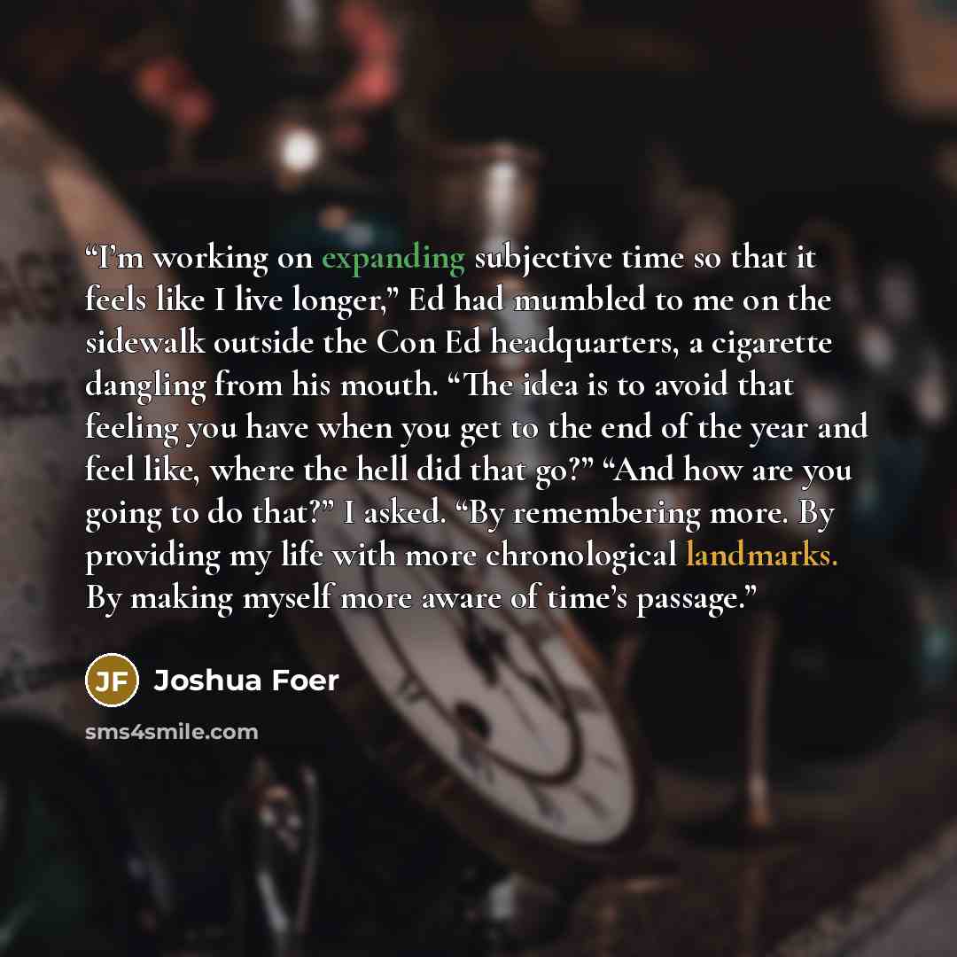 “I’m working on expanding subjective time so that it feels like I live longer,” Ed had mumbled to me on the sidewalk outside the Con Ed headquarters, a cigarette dangling from his mouth. “The idea is to avoid that feeling you have when you get to the end of the year and feel like, where the hell…” quote by Joshua Foer