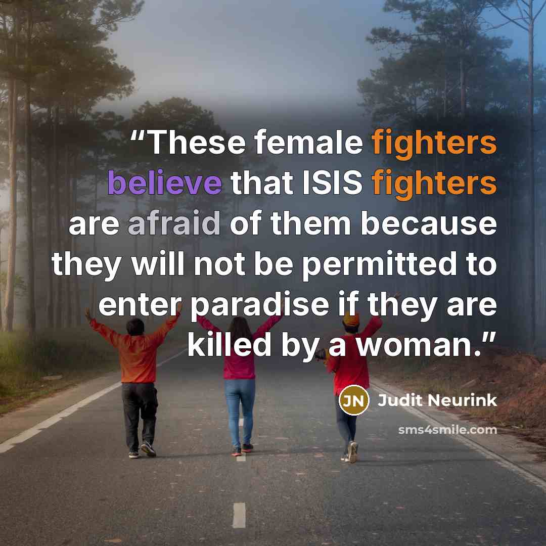 “These female fighters believe that ISIS fighters are afraid of them because they will not be permitted to enter paradise if they are killed by a woman.” quote by Judit Neurink