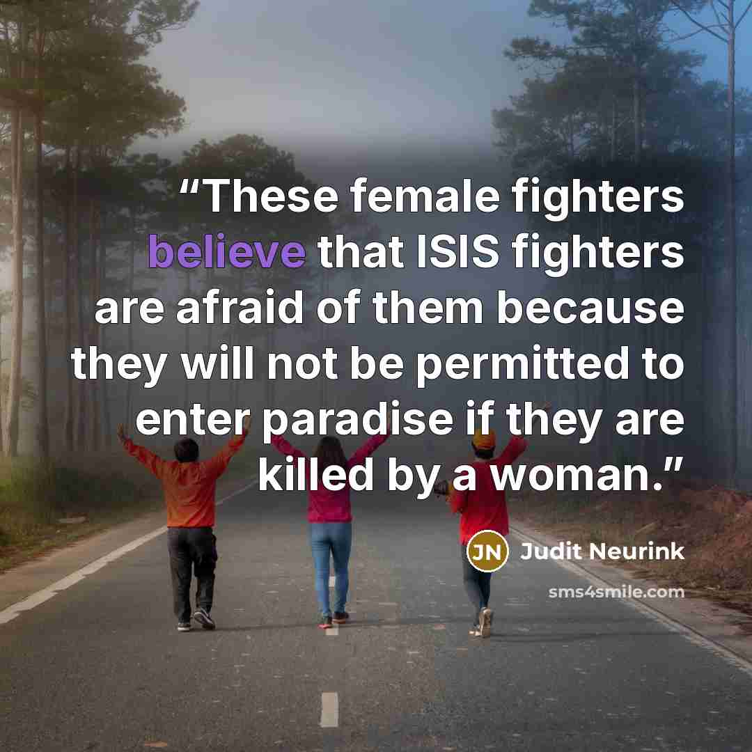“These female fighters believe that ISIS fighters are afraid of them because they will not be permitted to enter paradise if they are killed by a woman.” quote by Judit Neurink