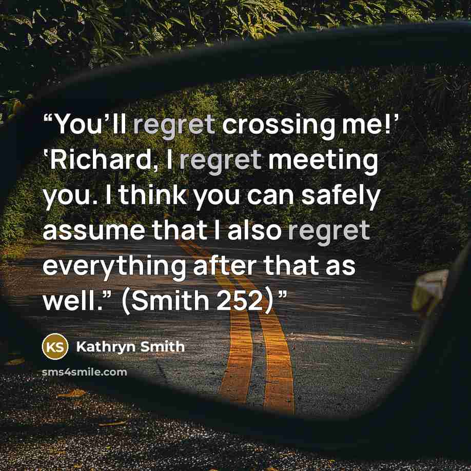 “You’ll regret crossing me!’ ‘Richard, I regret meeting you. I think you can safely assume that I also regret everything after that as well.” (Smith 252)” quote by Kathryn Smith