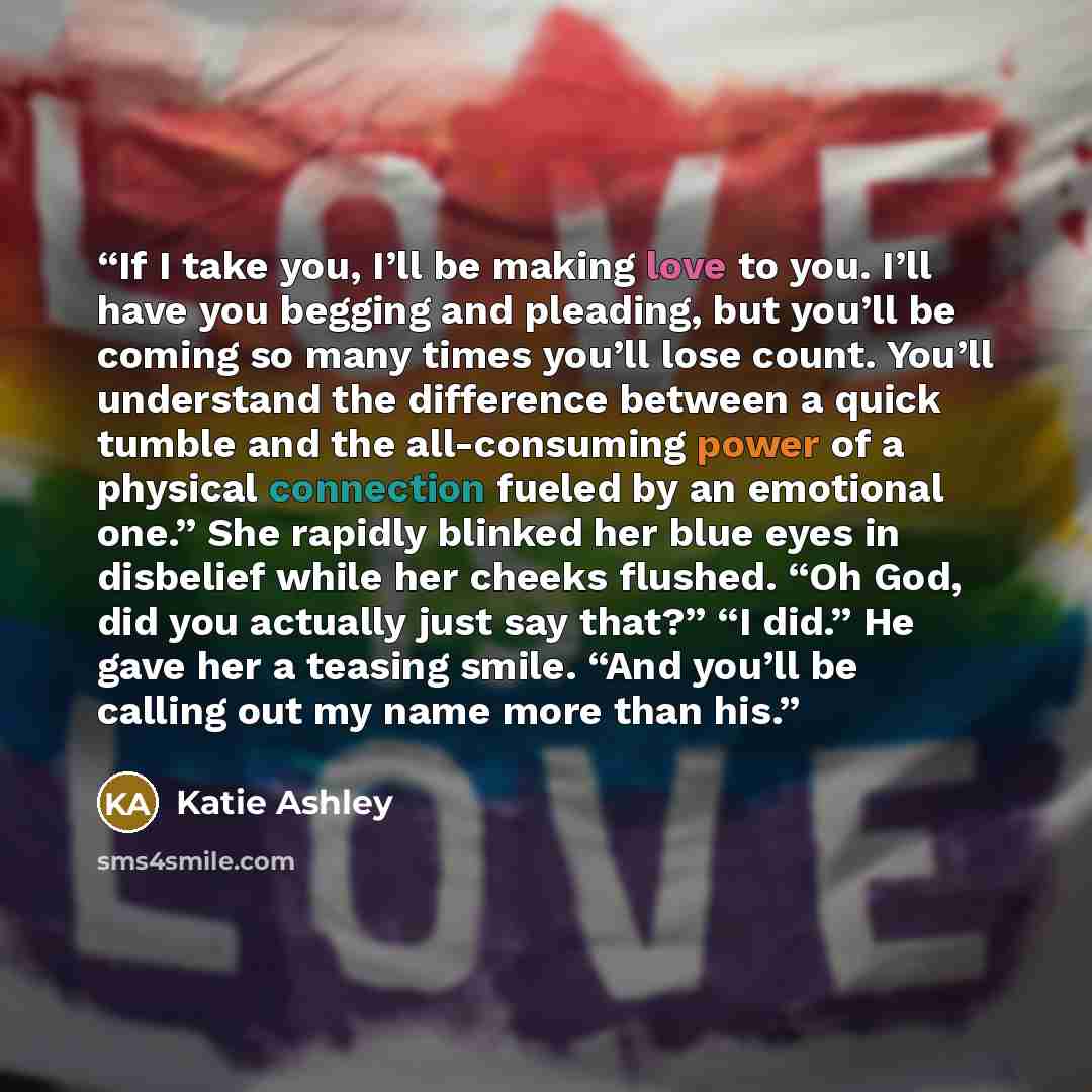 “If I take you, I’ll be making love to you. I’ll have you begging and pleading, but you’ll be coming so many times you’ll lose count. You’ll understand the difference between a quick tumble and the all-consuming power of a physical connection fueled by an emotional one.” She rapidly blinked her…” quote by Katie Ashley