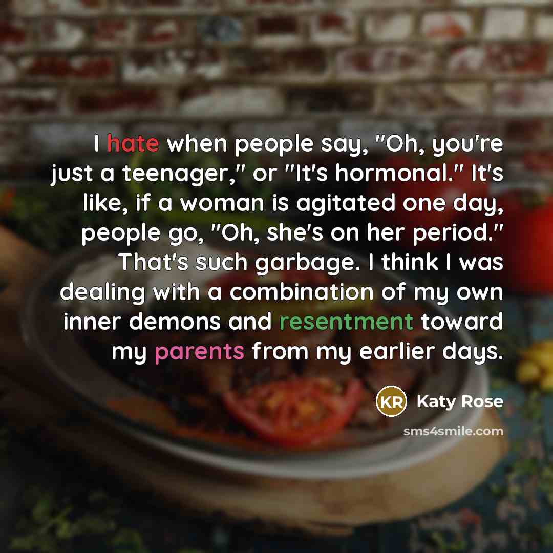 “I hate when people say, "Oh, you're just a teenager," or "It's hormonal." It's like, if a woman is agitated one day, people go, "Oh, she's on her period." That's such garbage. I think I was dealing with a combination of my own inner demons and resentment toward my parents from my earlier days.” quote by Katy Rose