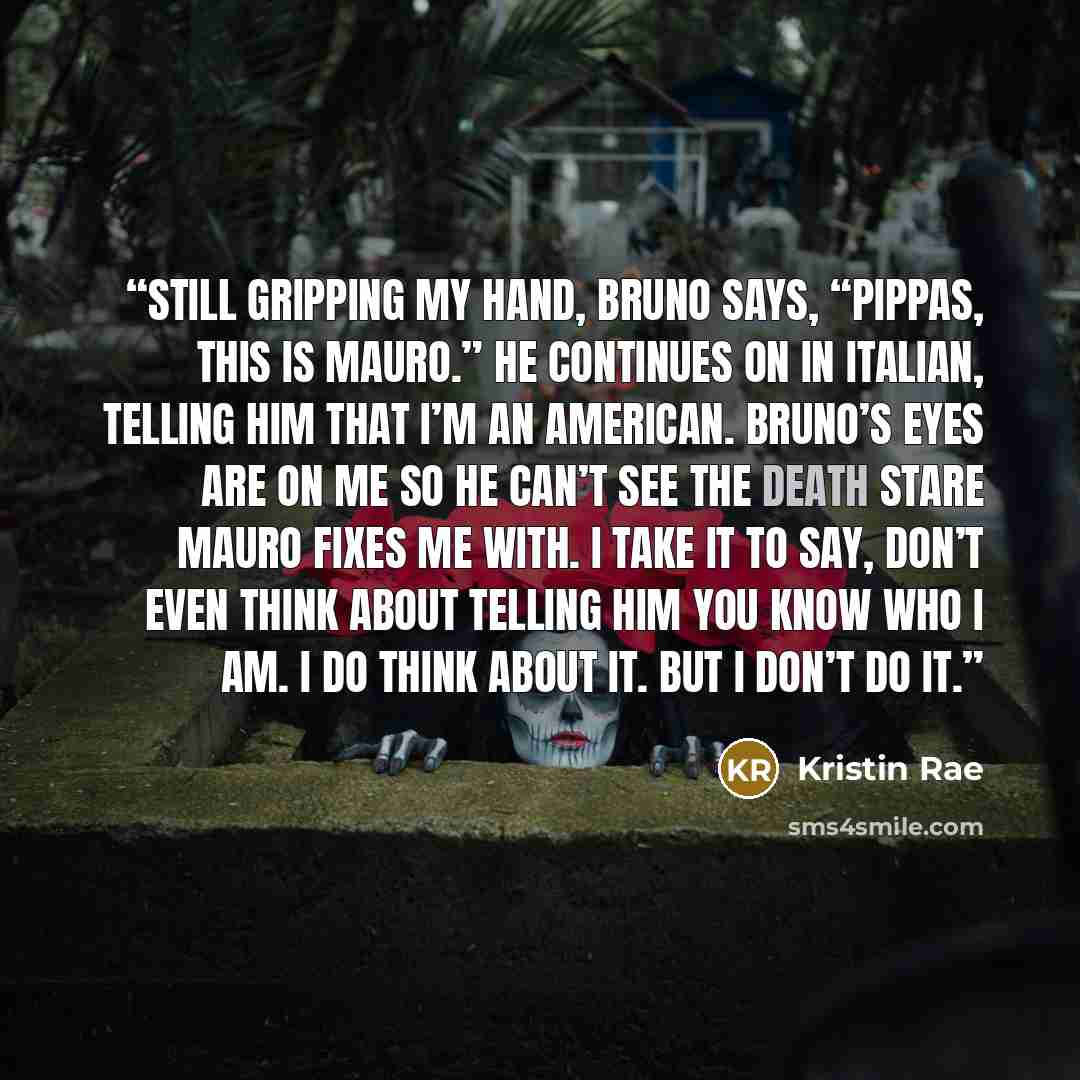 “Still gripping my hand, Bruno says, “Pippas, this is Mauro.” He continues on in Italian, telling him that I’m an American. Bruno’s eyes are on me so he can’t see the death stare Mauro fixes me with. I take it to say, Don’t even think about telling him you know who I am. I do think about it. But I…” quote by Kristin Rae