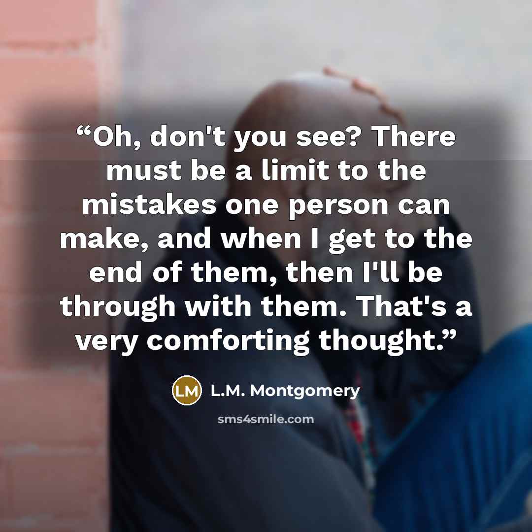 “Oh, don't you see? There must be a limit to the mistakes one person can make, and when I get to the end of them, then I'll be through with them. That's a very comforting thought.” quote by L.M. Montgomery