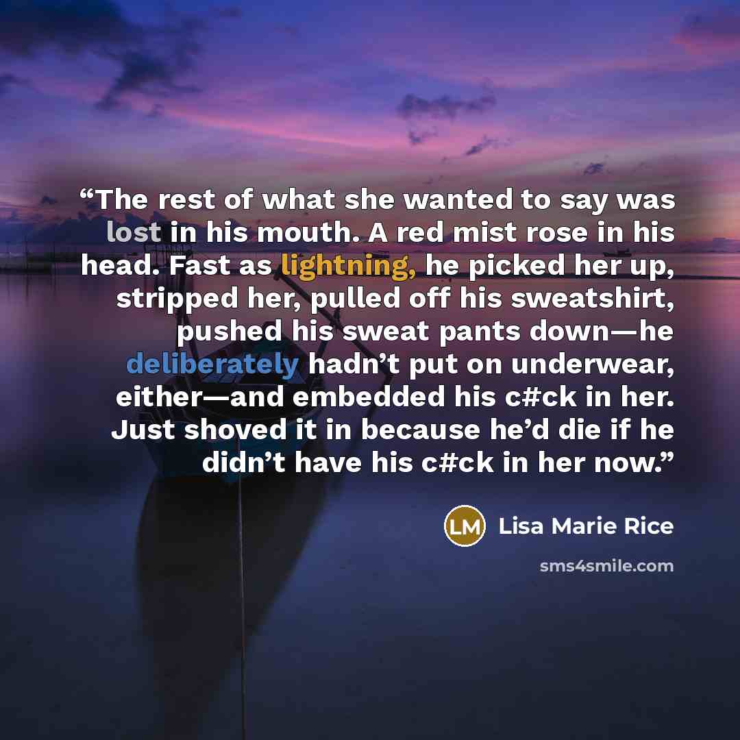 “The rest of what she wanted to say was lost in his mouth. A red mist rose in his head. Fast as lightning, he picked her up, stripped her, pulled off his sweatshirt, pushed his sweat pants down—he deliberately hadn’t put on underwear, either—and embedded his c#ck in her. Just shoved it in because…” quote by Lisa Marie Rice