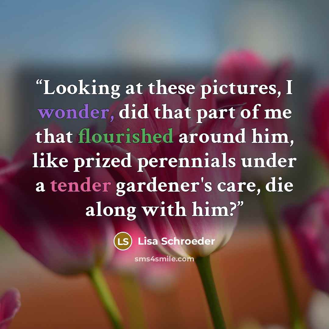 “Looking at these pictures, I wonder, did that part of me that flourished around him, like prized perennials under a tender gardener's care, die along with him?” quote by Lisa Schroeder